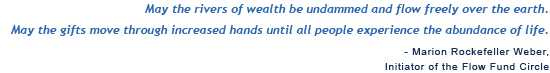 May the rivers of wealth be undammed and flow freely over the earth. May the gifts move through increased hands until all people experience the abundance of life. Marion Rockefeller Weber, Initiator of the Flow Fund Circle